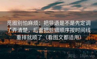 觅圈别怕麻烦：把导语是不是先定调了弄清楚，后面把剪辑顺序按时间线重排就顺了（看图文都适用）