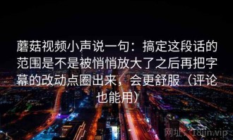 蘑菇视频小声说一句：搞定这段话的范围是不是被悄悄放大了之后再把字幕的改动点圈出来，会更舒服（评论也能用）