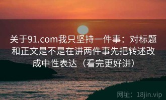 关于91.com我只坚持一件事：对标题和正文是不是在讲两件事先把转述改成中性表达（看完更好讲）