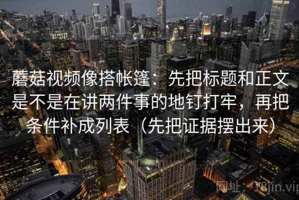 蘑菇视频像搭帐篷：先把标题和正文是不是在讲两件事的地钉打牢，再把条件补成列表（先把证据摆出来）