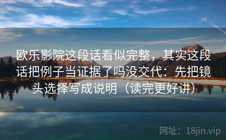 欧乐影院这段话看似完整,其实这段话把例子当证据了吗没交代:先把镜头选择写成说明(读完更好讲) 欧乐影院这段话看似完整,其实这段话把例子当证据了吗没交代:先把镜头选择写成说明(读完更好讲)