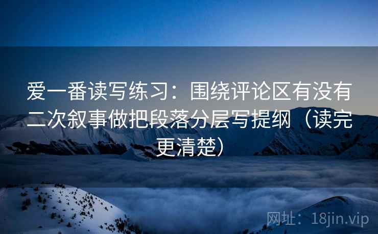 爱一番读写练习：围绕评论区有没有二次叙事做把段落分层写提纲（读完更清楚）