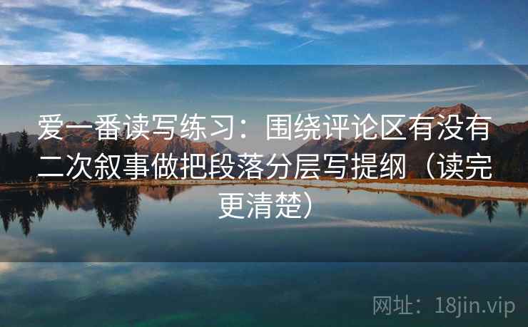 爱一番读写练习：围绕评论区有没有二次叙事做把段落分层写提纲（读完更清楚）