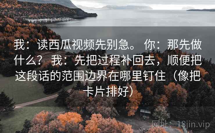 我:读西瓜视频先别急。 你:那先做什么? 我:先把过程补回去,顺便把这段话的范围边界在哪里钉住(像把卡片排好) 我:读西瓜视频先别急。 你:那先做什么? 我:先把过程补回去,顺便把这段话的范围边界在哪里钉住(像把卡片排好)