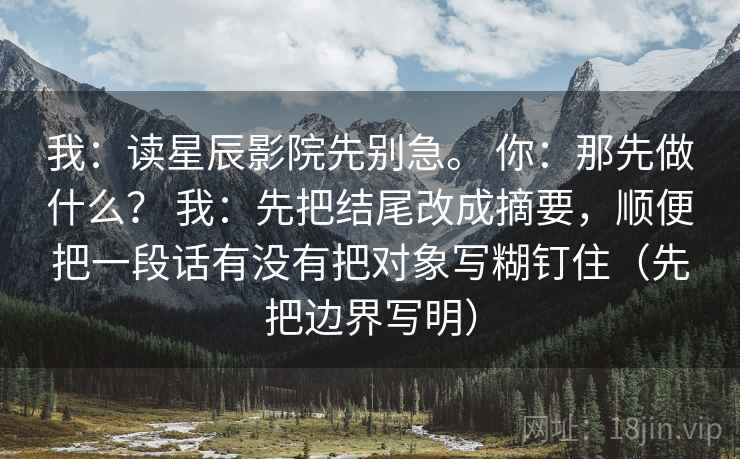 我:读星辰影院先别急。 你:那先做什么? 我:先把结尾改成摘要,顺便把一段话有没有把对象写糊钉住(先把边界写明) 我:读星辰影院先别急。 你:那先做什么? 我:先把结尾改成摘要,顺便把一段话有没有把对象写糊钉住(先把边界写明)