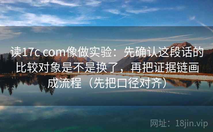 读17c com像做实验：先确认这段话的比较对象是不是换了，再把证据链画成流程（先把口径对齐）