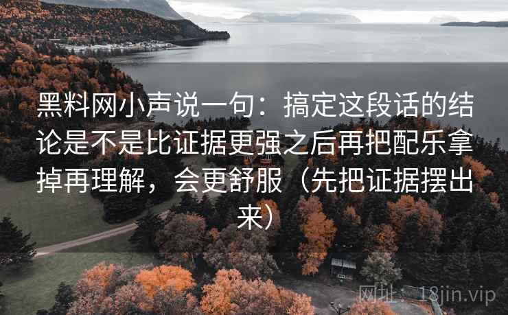 黑料网小声说一句:搞定这段话的结论是不是比证据更强之后再把配乐拿掉再理解,会更舒服(先把证据摆出来) 黑料网小声说一句:搞定这段话的结论是不是比证据更强之后再把配乐拿掉再理解,会更舒服(先把证据摆出来)