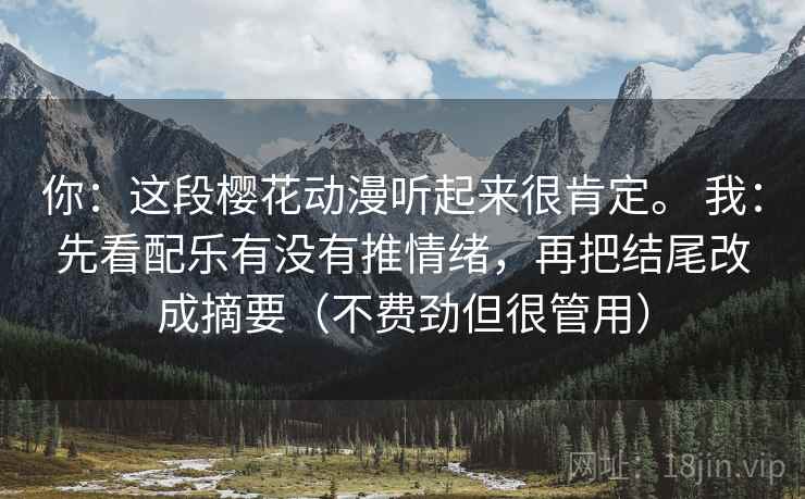 你:这段樱花动漫听起来很肯定。 我:先看配乐有没有推情绪,再把结尾改成摘要(不费劲但很管用) 你:这段樱花动漫听起来很肯定。 我:先看配乐有没有推情绪,再把结尾改成摘要(不费劲但很管用)