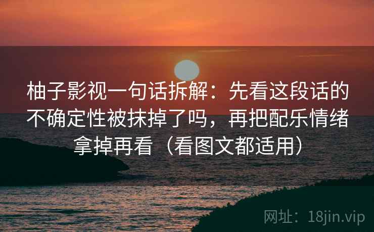 柚子影视一句话拆解：先看这段话的不确定性被抹掉了吗，再把配乐情绪拿掉再看（看图文都适用）