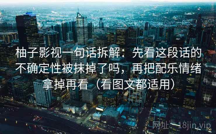 柚子影视一句话拆解：先看这段话的不确定性被抹掉了吗，再把配乐情绪拿掉再看（看图文都适用）