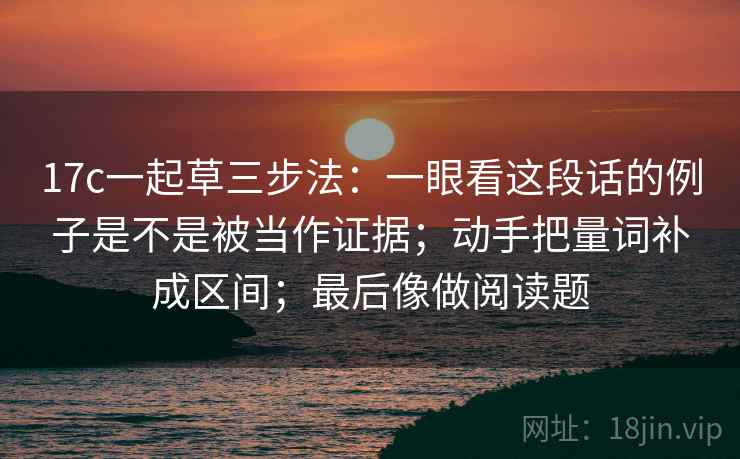 17c一起草三步法:一眼看这段话的例子是不是被当作证据;动手把量词补成区间;最后像做阅读题 17c一起草三步法:一眼看这段话的例子是不是被当作证据;动手把量词补成区间;最后像做阅读题