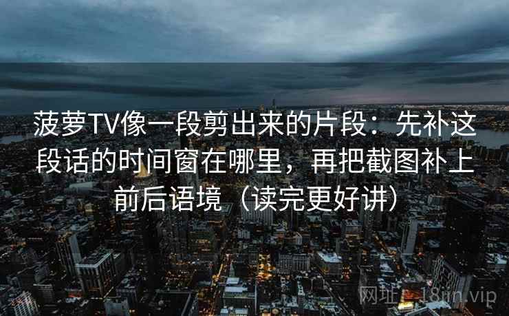 菠萝TV像一段剪出来的片段:先补这段话的时间窗在哪里,再把截图补上前后语境(读完更好讲) 菠萝TV像一段剪出来的片段:先补这段话的时间窗在哪里,再把截图补上前后语境(读完更好讲)