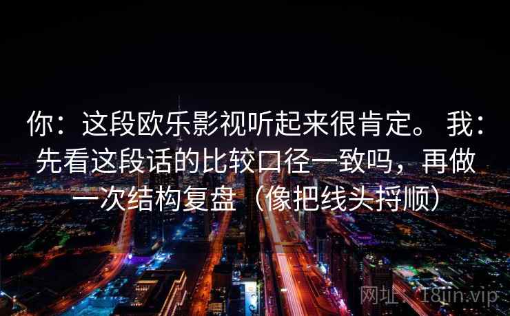 你：这段欧乐影视听起来很肯定。 我：先看这段话的比较口径一致吗，再做一次结构复盘（像把线头捋顺）