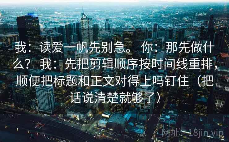 我：读爱一帆先别急。 你：那先做什么？ 我：先把剪辑顺序按时间线重排，顺便把标题和正文对得上吗钉住（把话说清楚就够了）