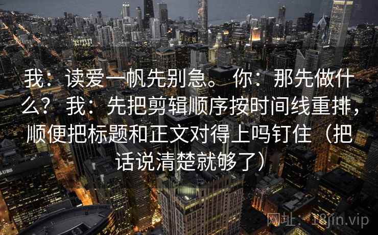 我：读爱一帆先别急。 你：那先做什么？ 我：先把剪辑顺序按时间线重排，顺便把标题和正文对得上吗钉住（把话说清楚就够了）