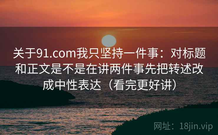 关于91.com我只坚持一件事：对标题和正文是不是在讲两件事先把转述改成中性表达（看完更好讲）