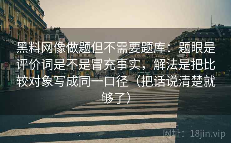 黑料网像做题但不需要题库:题眼是评价词是不是冒充事实,解法是把比较对象写成同一口径(把话说清楚就够了) 黑料网像做题但不需要题库:题眼是评价词是不是冒充事实,解法是把比较对象写成同一口径(把话说清楚就够了)