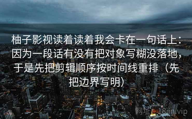 柚子影视读着读着我会卡在一句话上:因为一段话有没有把对象写糊没落地,于是先把剪辑顺序按时间线重排(先把边界写明) 柚子影视读着读着我会卡在一句话上:因为一段话有没有把对象写糊没落地,于是先把剪辑顺序按时间线重排(先把边界写明)