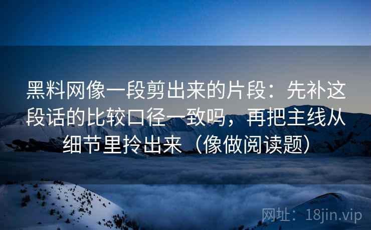 黑料网像一段剪出来的片段：先补这段话的比较口径一致吗，再把主线从细节里拎出来（像做阅读题）