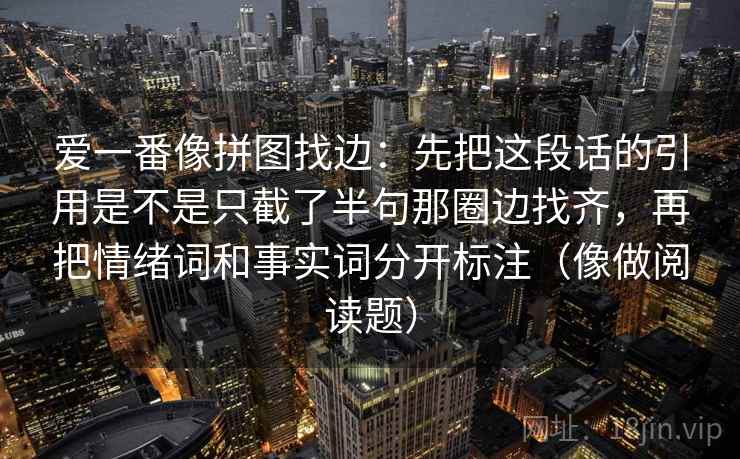爱一番像拼图找边:先把这段话的引用是不是只截了半句那圈边找齐,再把情绪词和事实词分开标注(像做阅读题) 爱一番像拼图找边:先把这段话的引用是不是只截了半句那圈边找齐,再把情绪词和事实词分开标注(像做阅读题)