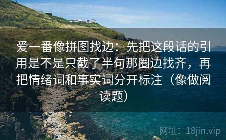 爱一番像拼图找边:先把这段话的引用是不是只截了半句那圈边找齐,再把情绪词和事实词分开标注(像做阅读题) 爱一番像拼图找边:先把这段话的引用是不是只截了半句那圈边找齐,再把情绪词和事实词分开标注(像做阅读题)
