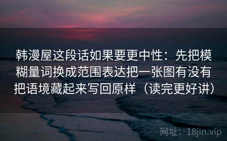韩漫屋这段话如果要更中性：先把模糊量词换成范围表达把一张图有没有把语境藏起来写回原样（读完更好讲）
