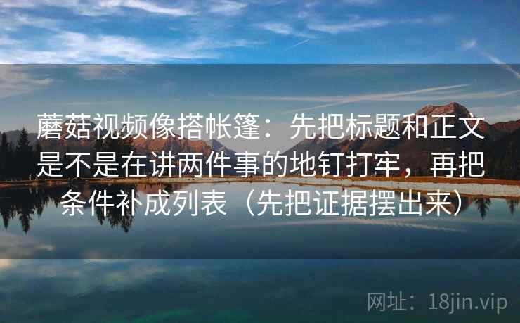 蘑菇视频像搭帐篷：先把标题和正文是不是在讲两件事的地钉打牢，再把条件补成列表（先把证据摆出来）
