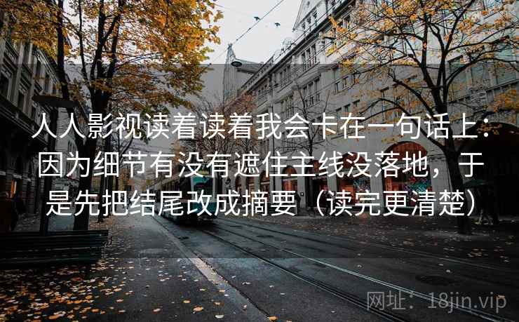 人人影视读着读着我会卡在一句话上：因为细节有没有遮住主线没落地，于是先把结尾改成摘要（读完更清楚）