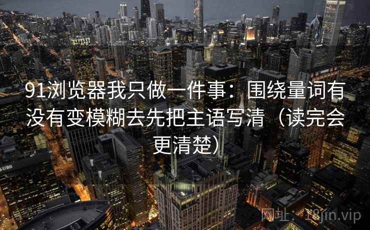 91浏览器我只做一件事：围绕量词有没有变模糊去先把主语写清（读完会更清楚）