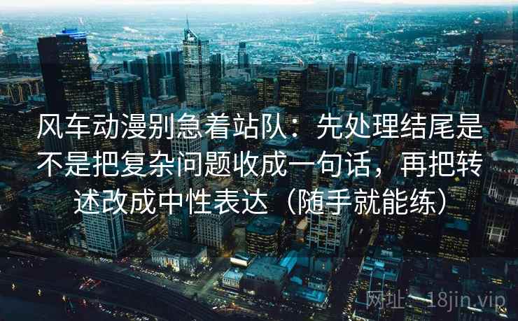 风车动漫别急着站队:先处理结尾是不是把复杂问题收成一句话,再把转述改成中性表达(随手就能练) 风车动漫别急着站队:先处理结尾是不是把复杂问题收成一句话,再把转述改成中性表达(随手就能练)