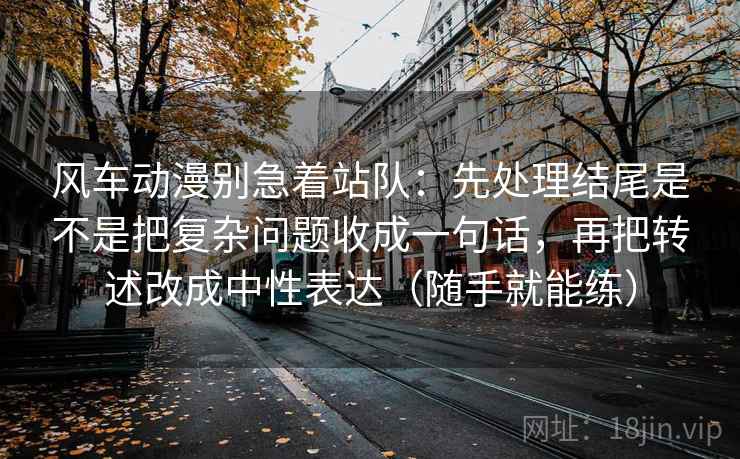 风车动漫别急着站队:先处理结尾是不是把复杂问题收成一句话,再把转述改成中性表达(随手就能练) 风车动漫别急着站队:先处理结尾是不是把复杂问题收成一句话,再把转述改成中性表达(随手就能练)