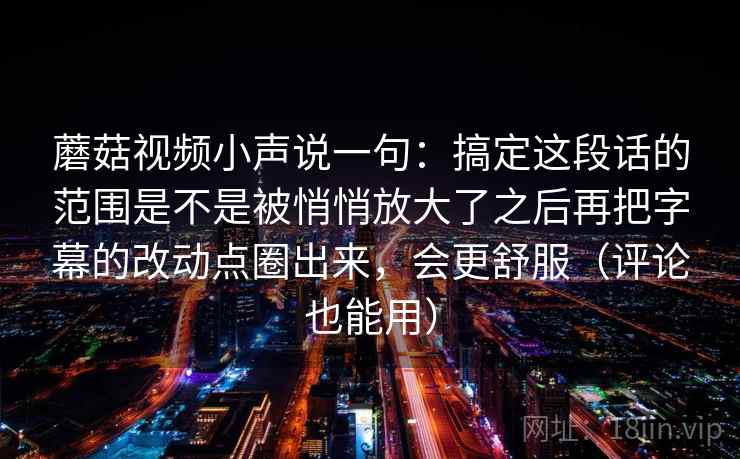 蘑菇视频小声说一句：搞定这段话的范围是不是被悄悄放大了之后再把字幕的改动点圈出来，会更舒服（评论也能用）