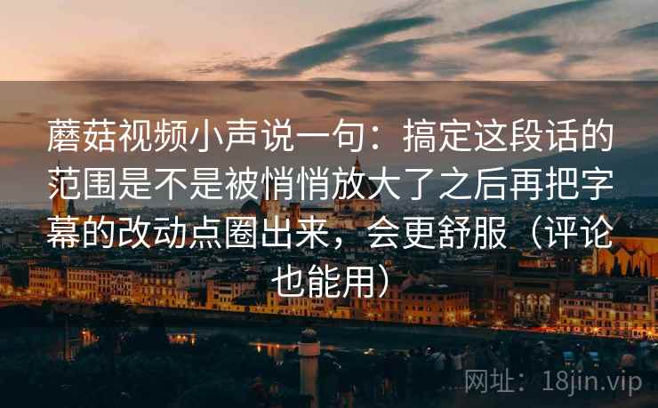 蘑菇视频小声说一句：搞定这段话的范围是不是被悄悄放大了之后再把字幕的改动点圈出来，会更舒服（评论也能用）