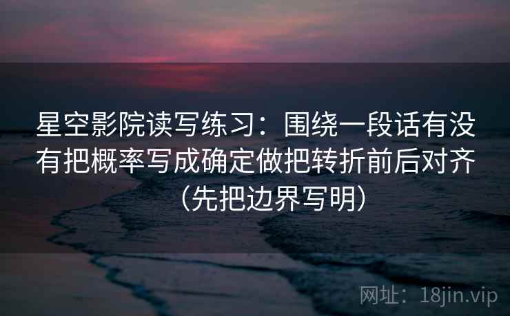 星空影院读写练习:围绕一段话有没有把概率写成确定做把转折前后对齐(先把边界写明) 星空影院读写练习:围绕一段话有没有把概率写成确定做把转折前后对齐(先把边界写明)