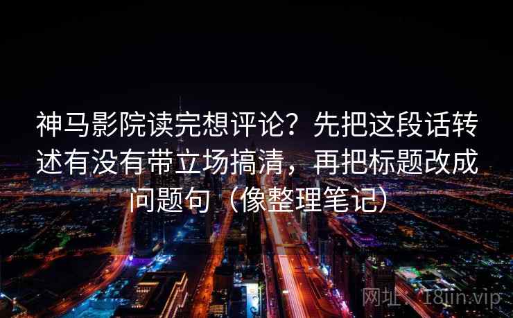 神马影院读完想评论?先把这段话转述有没有带立场搞清,再把标题改成问题句(像整理笔记) 神马影院读完想评论?先把这段话转述有没有带立场搞清,再把标题改成问题句(像整理笔记)
