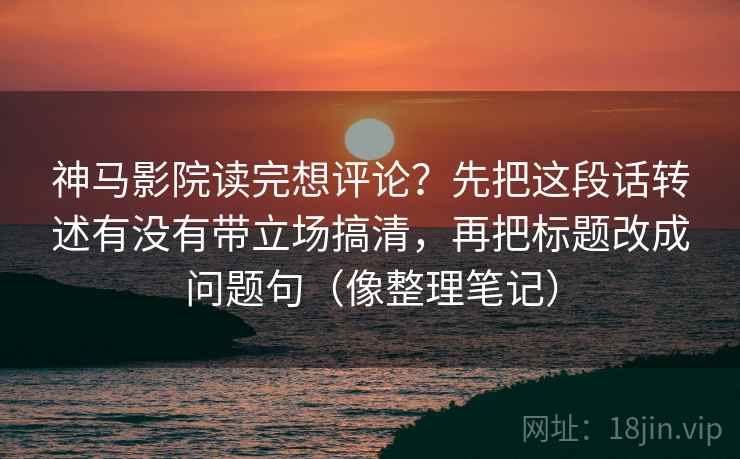 神马影院读完想评论?先把这段话转述有没有带立场搞清,再把标题改成问题句(像整理笔记) 神马影院读完想评论?先把这段话转述有没有带立场搞清,再把标题改成问题句(像整理笔记)