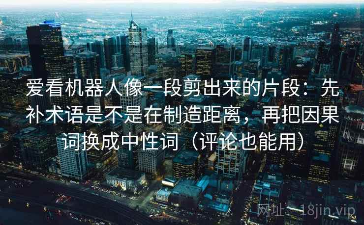 爱看机器人像一段剪出来的片段:先补术语是不是在制造距离,再把因果词换成中性词(评论也能用) 爱看机器人像一段剪出来的片段:先补术语是不是在制造距离,再把因果词换成中性词(评论也能用)