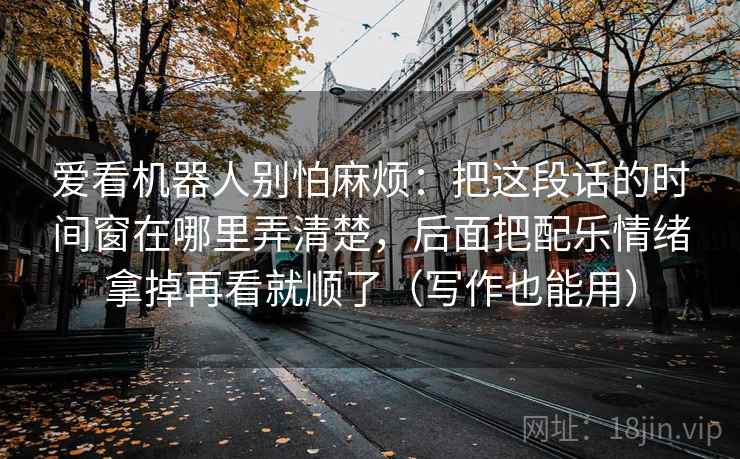 爱看机器人别怕麻烦：把这段话的时间窗在哪里弄清楚，后面把配乐情绪拿掉再看就顺了（写作也能用）