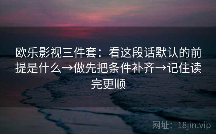 欧乐影视三件套：看这段话默认的前提是什么→做先把条件补齐→记住读完更顺