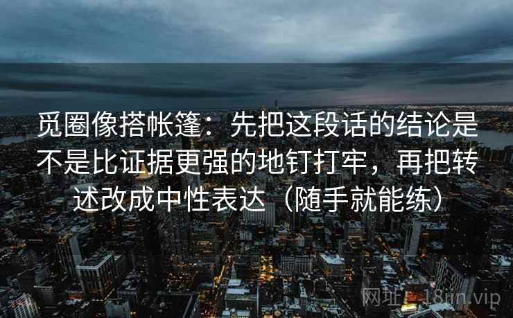 觅圈像搭帐篷：先把这段话的结论是不是比证据更强的地钉打牢，再把转述改成中性表达（随手就能练）