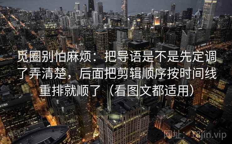 觅圈别怕麻烦：把导语是不是先定调了弄清楚，后面把剪辑顺序按时间线重排就顺了（看图文都适用）